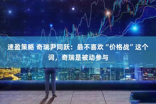 速盈策略 奇瑞尹同跃：最不喜欢“价格战”这个词，奇瑞是被动参与