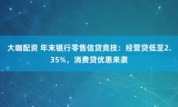 大咖配资 年末银行零售信贷竞技:经营贷低至2.35%,消费贷优惠来袭