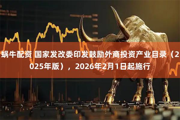 蜗牛配资 国家发改委印发鼓励外商投资产业目录（2025年版），2026年2月1日起施行