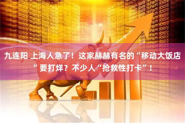 九连阳 上海人急了！这家赫赫有名的“移动大饭店”要打烊？不少人“抢救性打卡”！