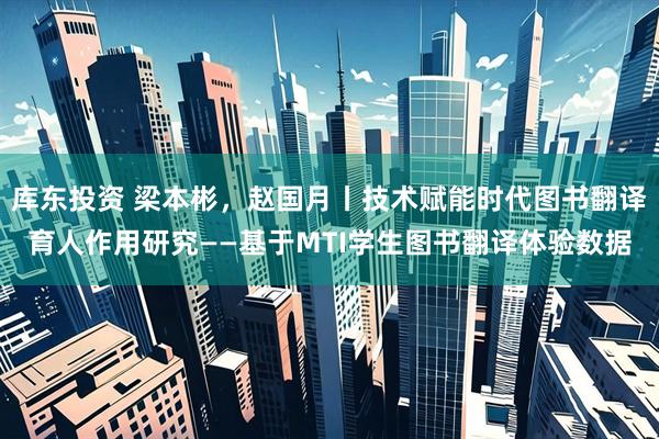 库东投资 梁本彬，赵国月丨技术赋能时代图书翻译育人作用研究——基于MTI学生图书翻译体验数据
