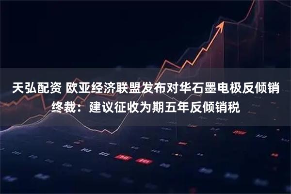 天弘配资 欧亚经济联盟发布对华石墨电极反倾销终裁：建议征收为期五年反倾销税