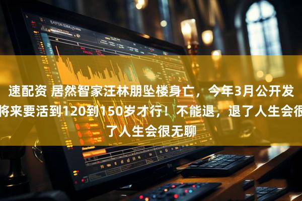 速配资 居然智家汪林朋坠楼身亡，今年3月公开发声：将来要活到120到150岁才行！不能退，退了人生会很无聊