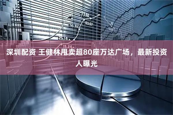 深圳配资 王健林甩卖超80座万达广场，最新投资人曝光