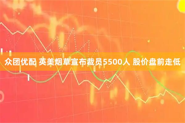 众团优配 英美烟草宣布裁员5500人 股价盘前走低