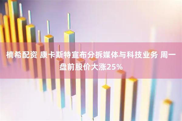 楠希配资 康卡斯特宣布分拆媒体与科技业务 周一盘前股价大涨25%