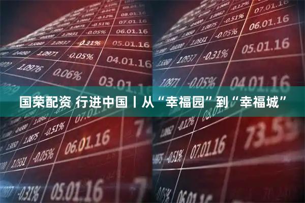 国荣配资 行进中国丨从“幸福园”到“幸福城”