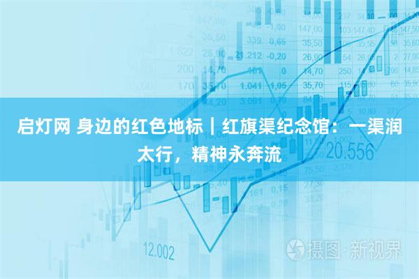 启灯网 身边的红色地标｜红旗渠纪念馆：一渠润太行，精神永奔流