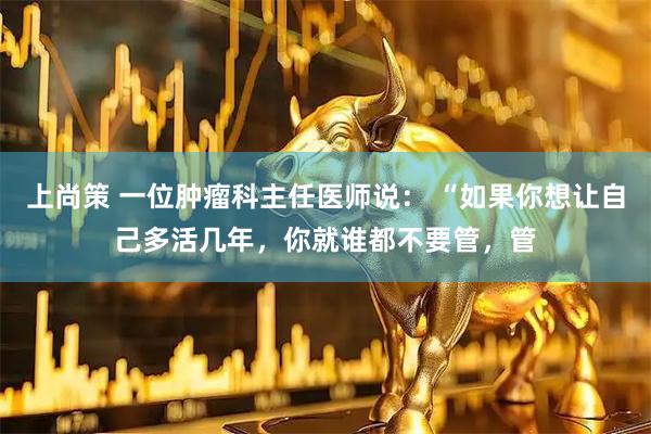 上尚策 一位肿瘤科主任医师说： “如果你想让自己多活几年，你就谁都不要管，管